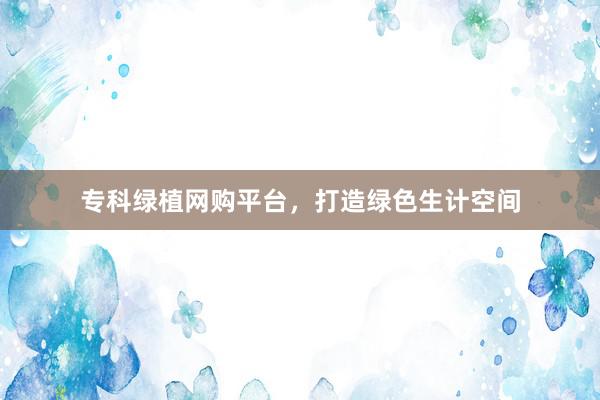 专科绿植网购平台，打造绿色生计空间